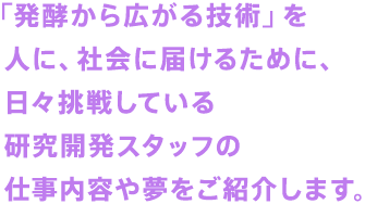 「発酵から広がる技術」を人に、社会に届けるために、日々挑戦している研究開発スタッフの仕事内容や夢をご紹介します。