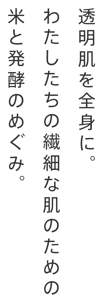 透明肌を全身に。
わたしたちの繊細な肌のための
米と発酵のめぐみ。