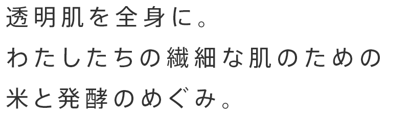 透明肌を全身に。
わたしたちの繊細な肌のための
米と発酵のめぐみ。